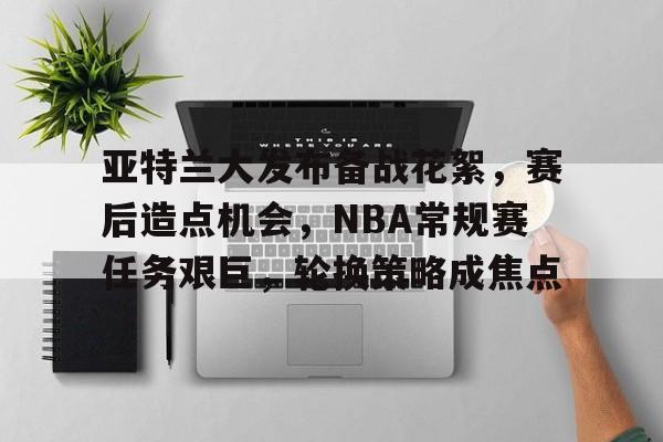 九游官网-亚特兰大发布备战花絮，赛后造点机会，NBA常规赛任务艰巨，轮换策略成焦点的简单介绍