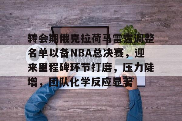九游官网-转会期俄克拉荷马雷霆调整名单以备NBA总决赛，迎来里程碑环节打磨，压力陡增，团队化学反应显著的简单介绍